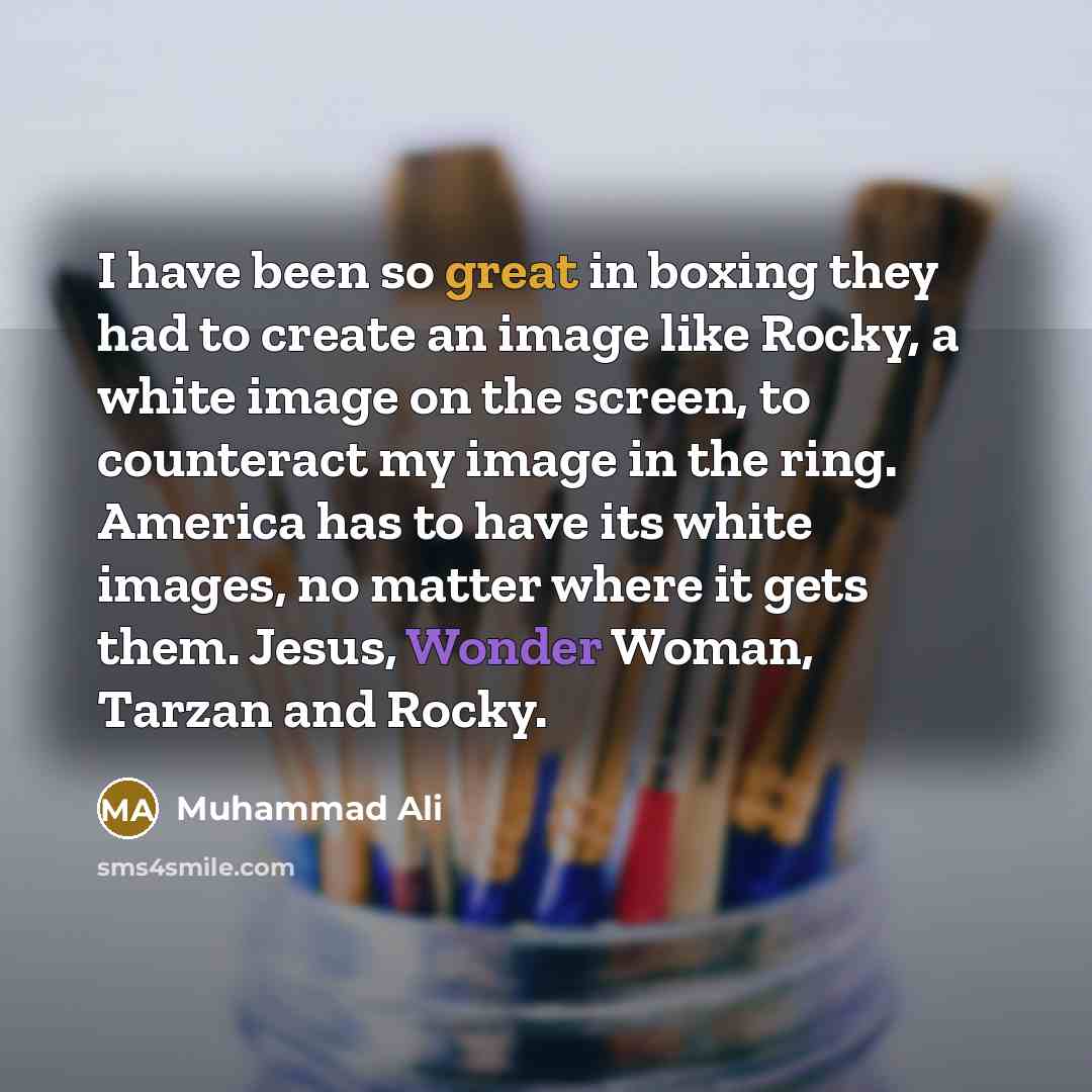 “I have been so great in boxing they had to create an image like Rocky, a white image on the screen, to counteract my image in the ring. America has to have its white images, no matter where it gets them. Jesus, Wonder Woman, Tarzan and Rocky.” quote by Muhammad Ali