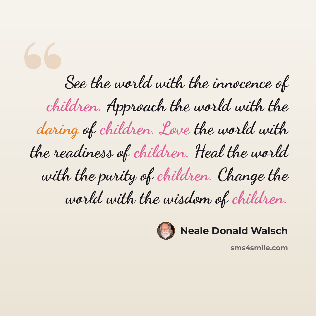 “See the world with the innocence of children. Approach the world with the daring of children. Love the world with the readiness of children. Heal the world with the purity of children. Change the world with the wisdom of children.” quote by Neale Donald Walsch