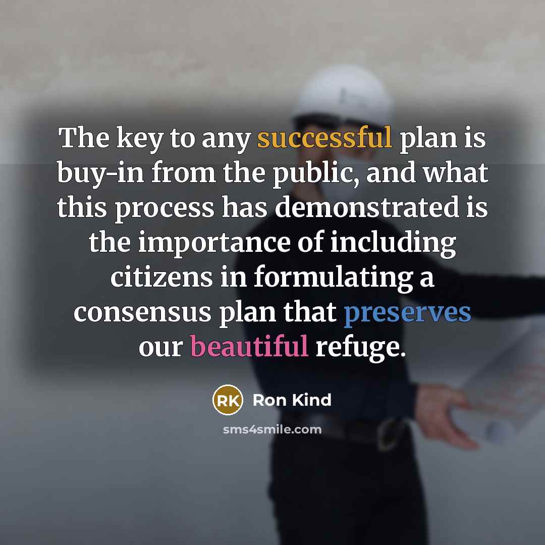 “The key to any successful plan is buy-in from the public, and what this process has demonstrated is the importance of including citizens in formulating a consensus plan that preserves our beautiful refuge.” quote by Ron Kind