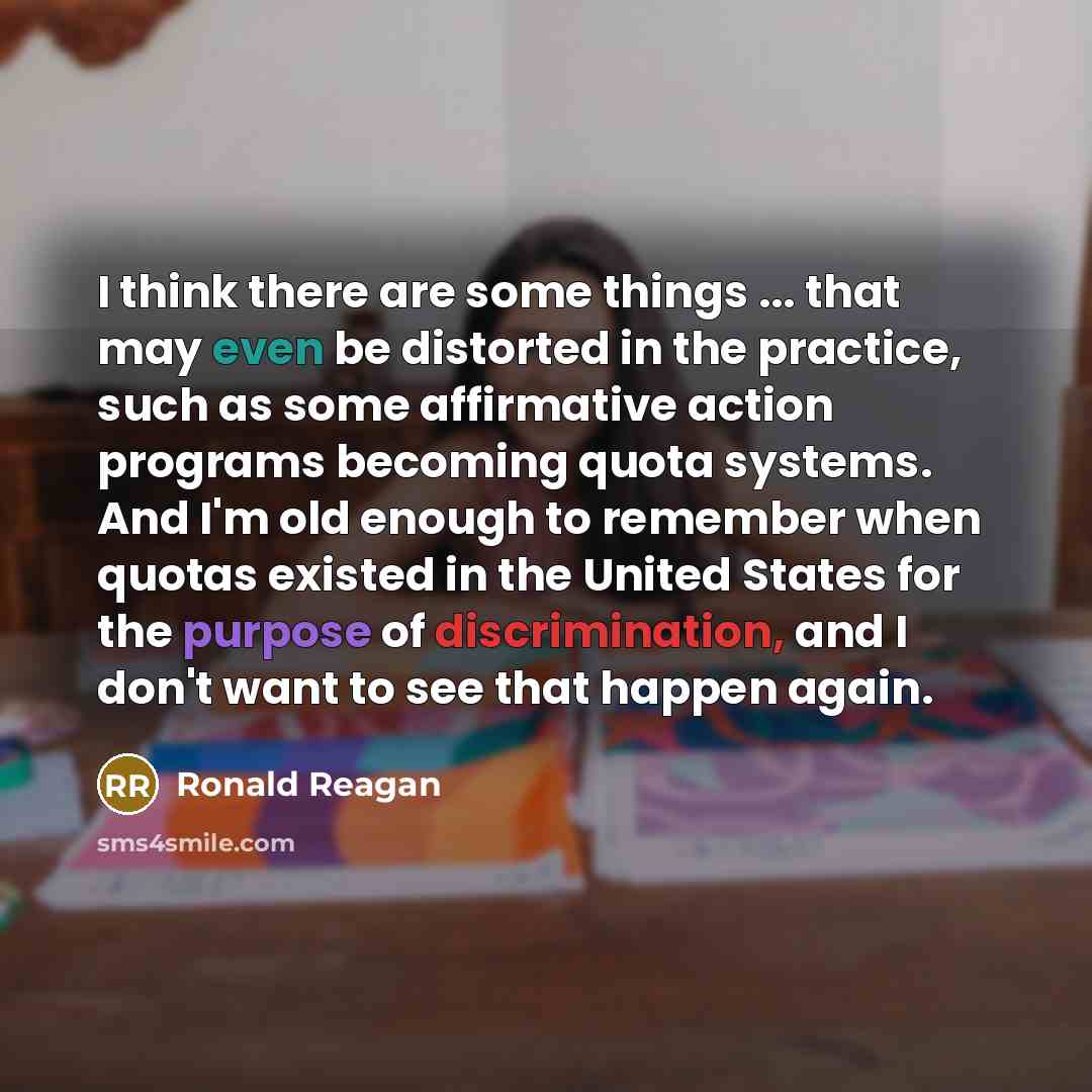 “I think there are some things ... that may even be distorted in the practice, such as some affirmative action programs becoming quota systems. And I'm old enough to remember when quotas existed in the United States for the purpose of discrimination, and I don't want to see that happen again.” quote by Ronald Reagan