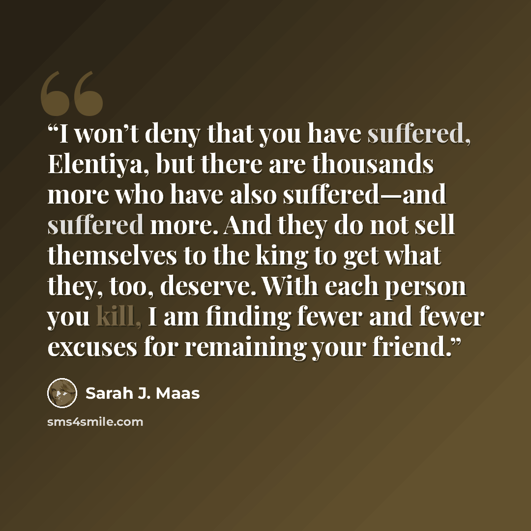 “I won’t deny that you have suffered, Elentiya, but there are thousands more who have also suffered—and suffered more. And they do not sell themselves to the king to get what they, too, deserve. With each person you kill, I am finding fewer and fewer excuses for remaining your friend.” quote by Sarah J. Maas