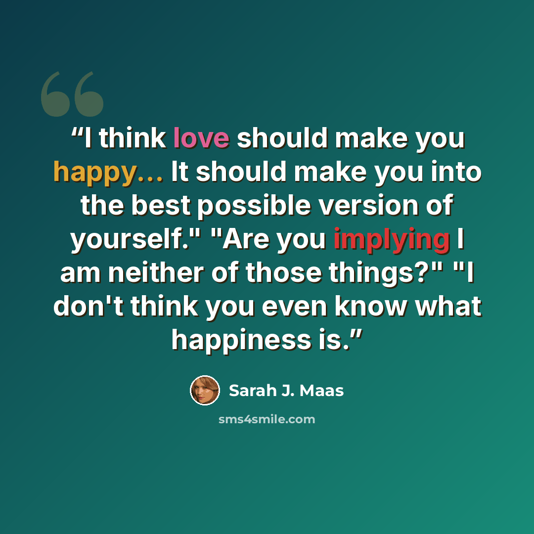 “I think love should make you happy... It should make you into the best possible version of yourself." "Are you implying I am neither of those things?" "I don't think you even know what happiness is.” quote by Sarah J. Maas