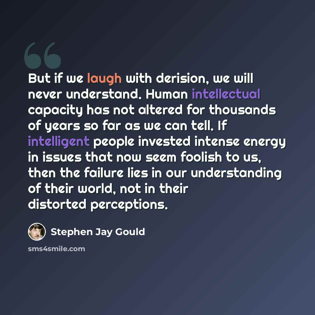 “But if we laugh with derision, we will never understand. Human intellectual capacity has not altered for thousands of years so far as we can tell. If intelligent people invested intense energy in issues that now seem foolish to us, then the failure lies in our understanding of their world, not in…” quote by Stephen Jay Gould