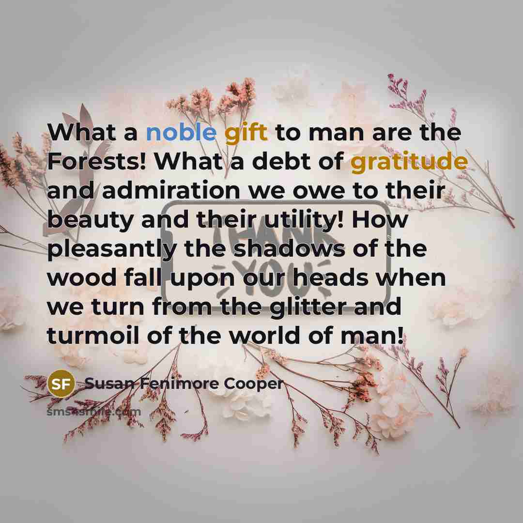 “What a noble gift to man are the Forests! What a debt of gratitude and admiration we owe to their beauty and their utility! How pleasantly the shadows of the wood fall upon our heads when we turn from the glitter and turmoil of the world of man!” quote by Susan Fenimore Cooper