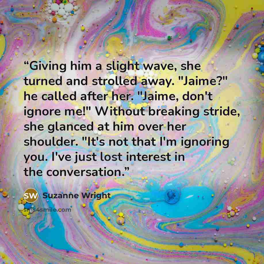 “Giving him a slight wave, she turned and strolled away. "Jaime?" he called after her. "Jaime, don't ignore me!" Without breaking stride, she glanced at him over her shoulder. "It's not that I'm ignoring you. I've just lost interest in the conversation.” quote by Suzanne Wright