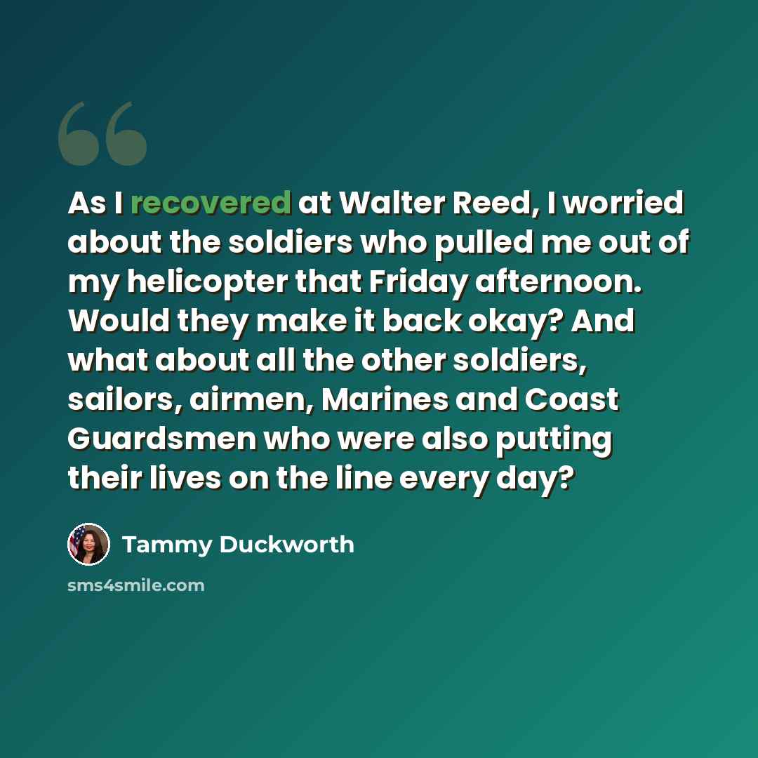 “As I recovered at Walter Reed, I worried about the soldiers who pulled me out of my helicopter that Friday afternoon. Would they make it back okay? And what about all the other soldiers, sailors, airmen, Marines and Coast Guardsmen who were also putting their lives on the line every day?” quote by Tammy Duckworth