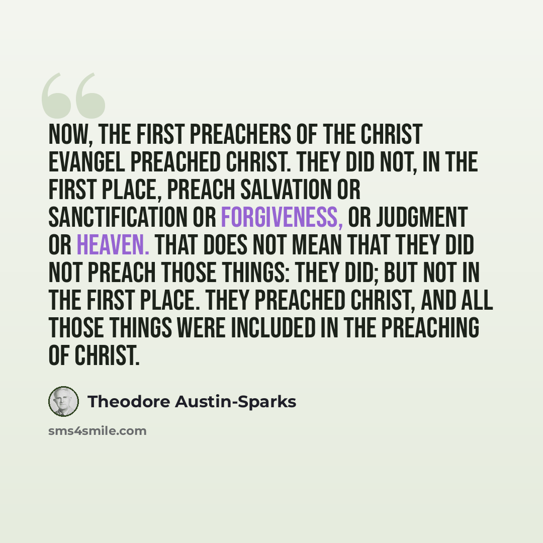 “Now, the first preachers of the Christ evangel preached Christ. They did not, in the first place, preach salvation or sanctification or forgiveness, or judgment or heaven. That does not mean that they did not preach those things: they did; but not in the first place. They preached Christ, and all…” quote by Theodore Austin-Sparks