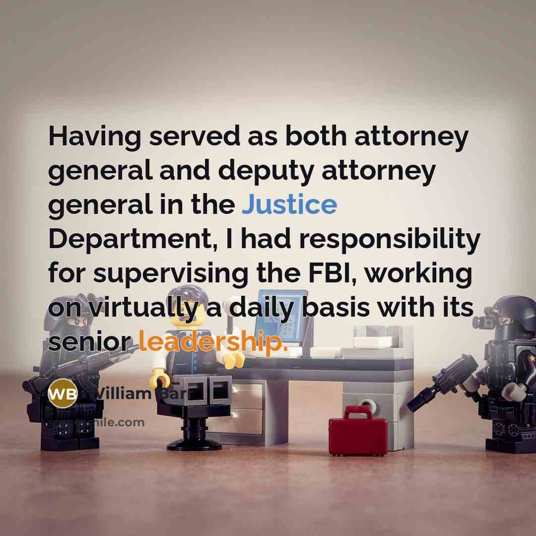 “Having served as both attorney general and deputy attorney general in the Justice Department, I had responsibility for supervising the FBI, working on virtually a daily basis with its senior leadership.” quote by William Barr