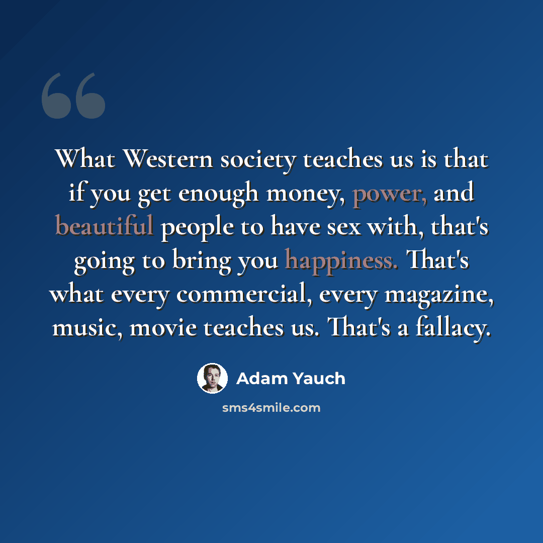 “What Western society teaches us is that if you get enough money, power, and beautiful people to have sex with, that's going to bring you happiness. That's what every commercial, every magazine, music, movie teaches us. That's a fallacy.” quote by Adam Yauch