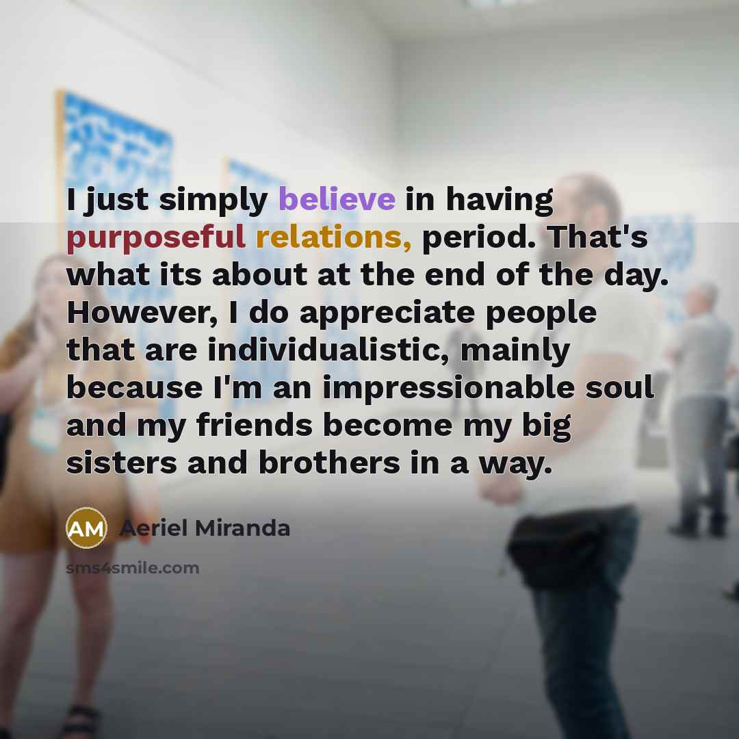 “I just simply believe in having purposeful relations, period. That's what its about at the end of the day. However, I do appreciate people that are individualistic, mainly because I'm an impressionable soul and my friends become my big sisters and brothers in a way.” quote by Aeriel Miranda