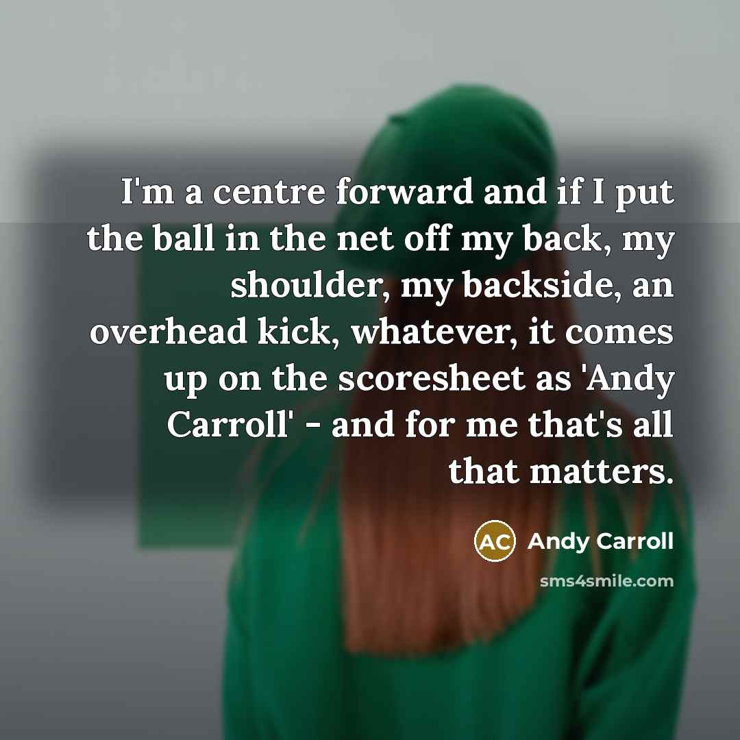 “I'm a centre forward and if I put the ball in the net off my back, my shoulder, my backside, an overhead kick, whatever, it comes up on the scoresheet as 'Andy Carroll' - and for me that's all that matters.” quote by Andy Carroll