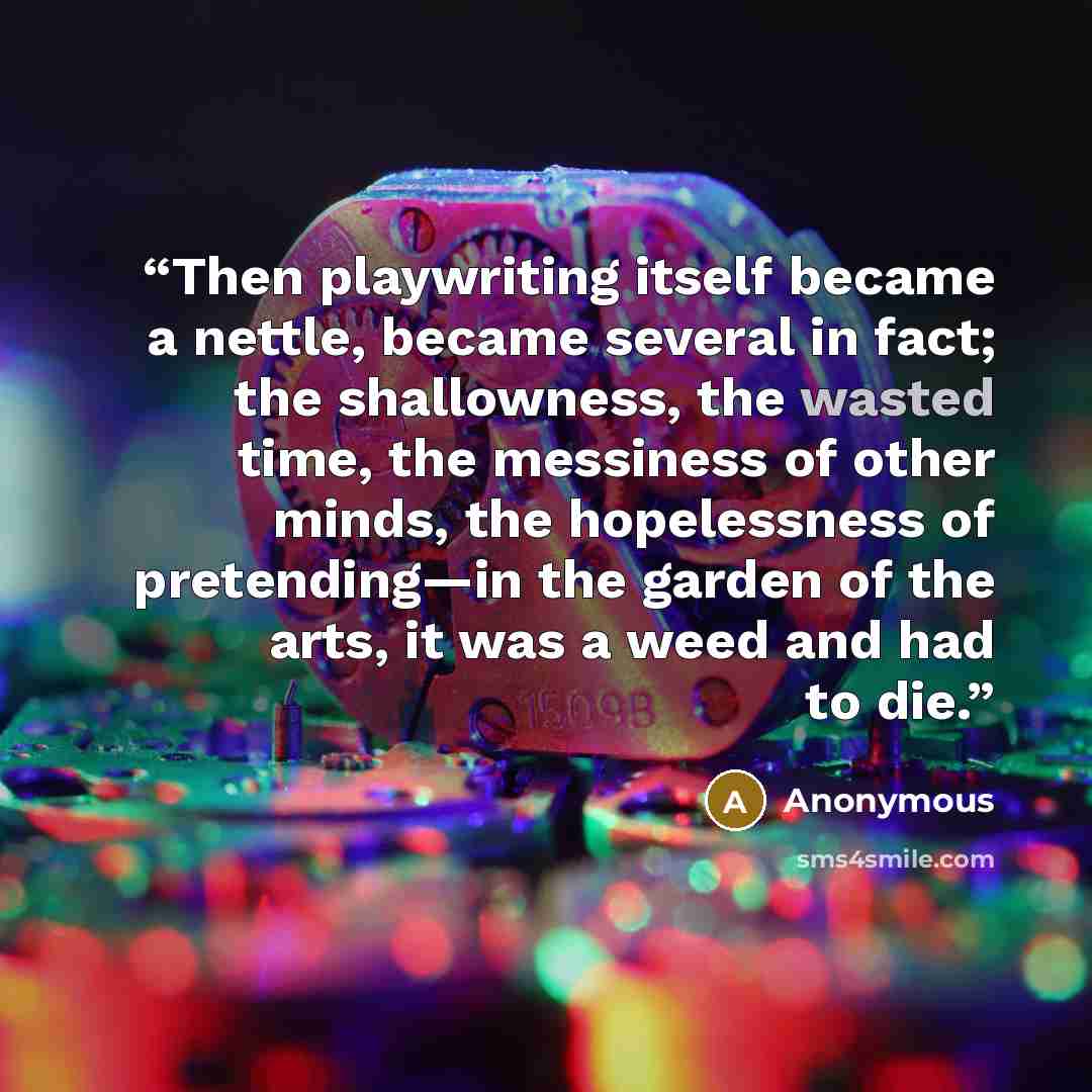 “Then playwriting itself became a nettle, became several in fact; the shallowness, the wasted time, the messiness of other minds, the hopelessness of pretending—in the garden of the arts, it was a weed and had to die.” quote by Anonymous