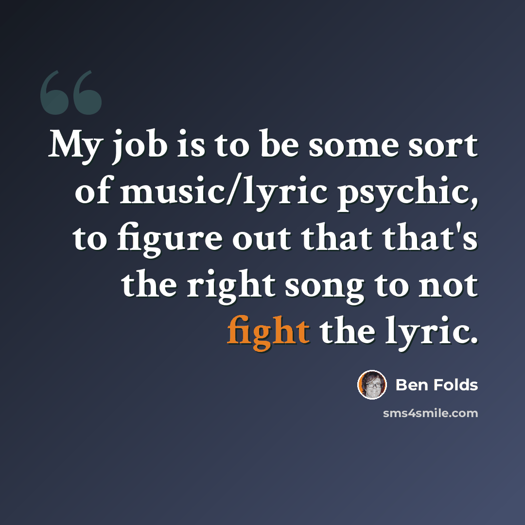 “My job is to be some sort of music/lyric psychic, to figure out that that's the right song to not fight the lyric.” quote by Ben Folds
