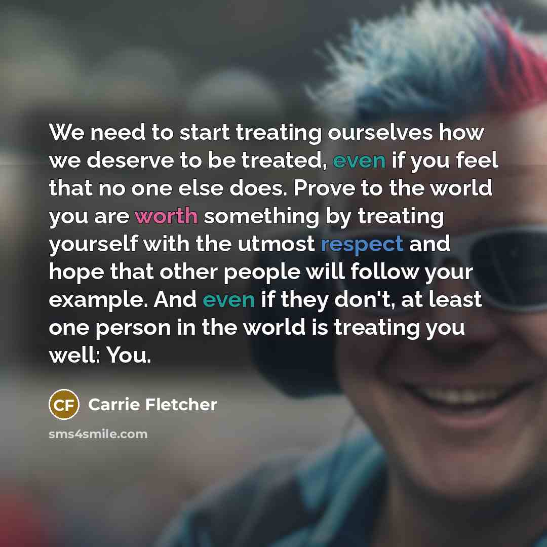 “We need to start treating ourselves how we deserve to be treated, even if you feel that no one else does. Prove to the world you are worth something by treating yourself with the utmost respect and hope that other people will follow your example. And even if they don't, at least one person in the…” quote by Carrie Fletcher