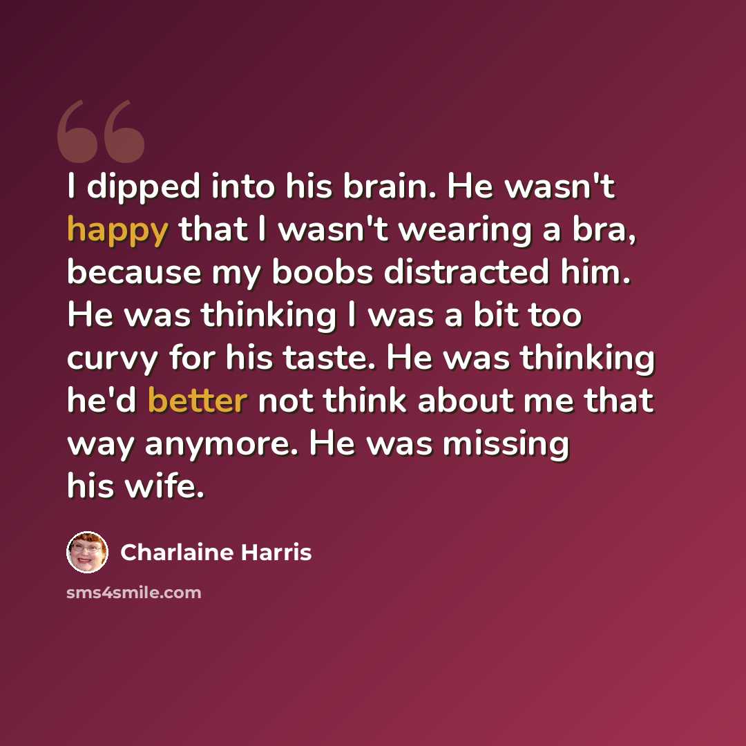“I dipped into his brain. He wasn't happy that I wasn't wearing a bra, because my boobs distracted him. He was thinking I was a bit too curvy for his taste. He was thinking he'd better not think about me that way anymore. He was missing his wife.” quote by Charlaine Harris