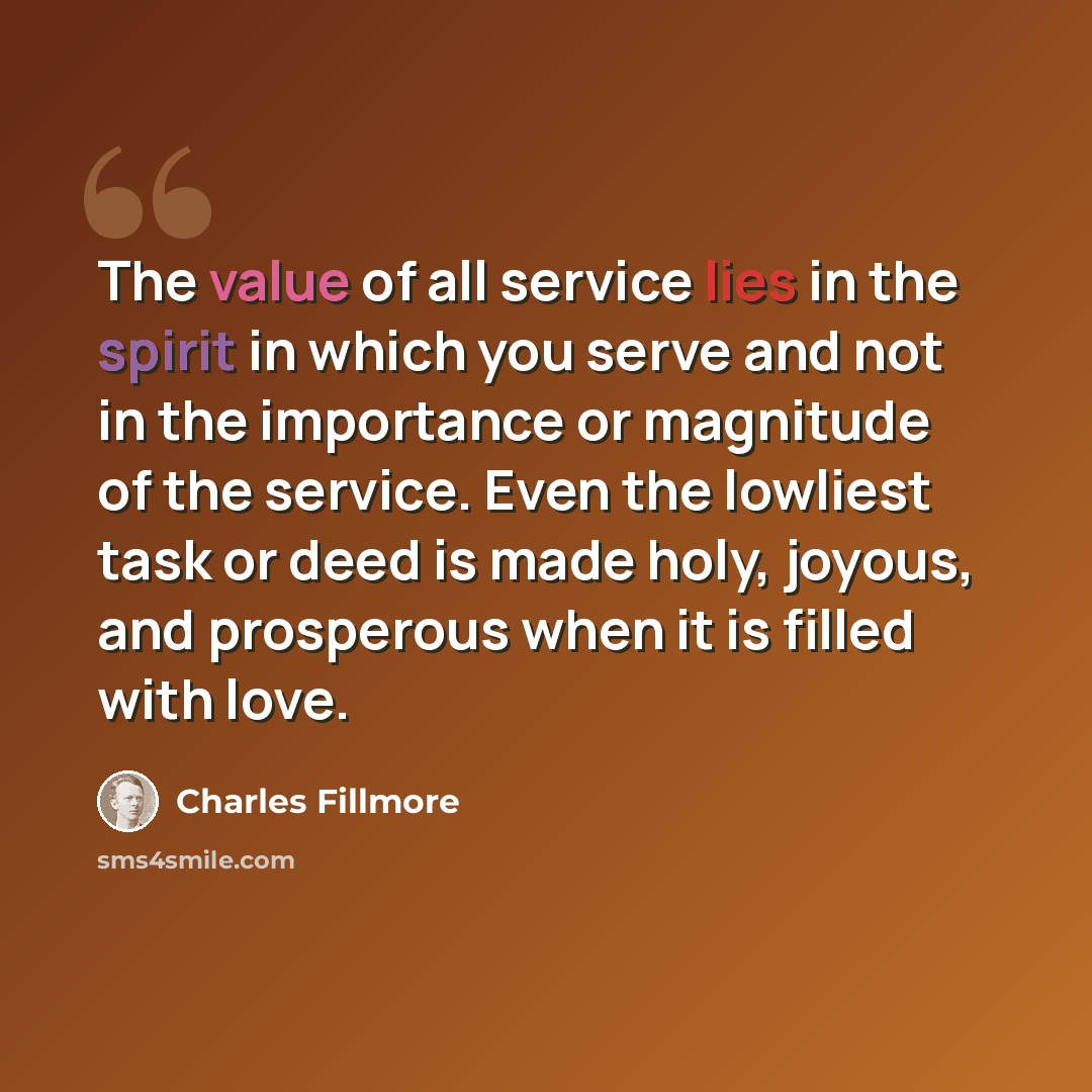 “The value of all service lies in the spirit in which you serve and not in the importance or magnitude of the service. Even the lowliest task or deed is made holy, joyous, and prosperous when it is filled with love.” quote by Charles Fillmore