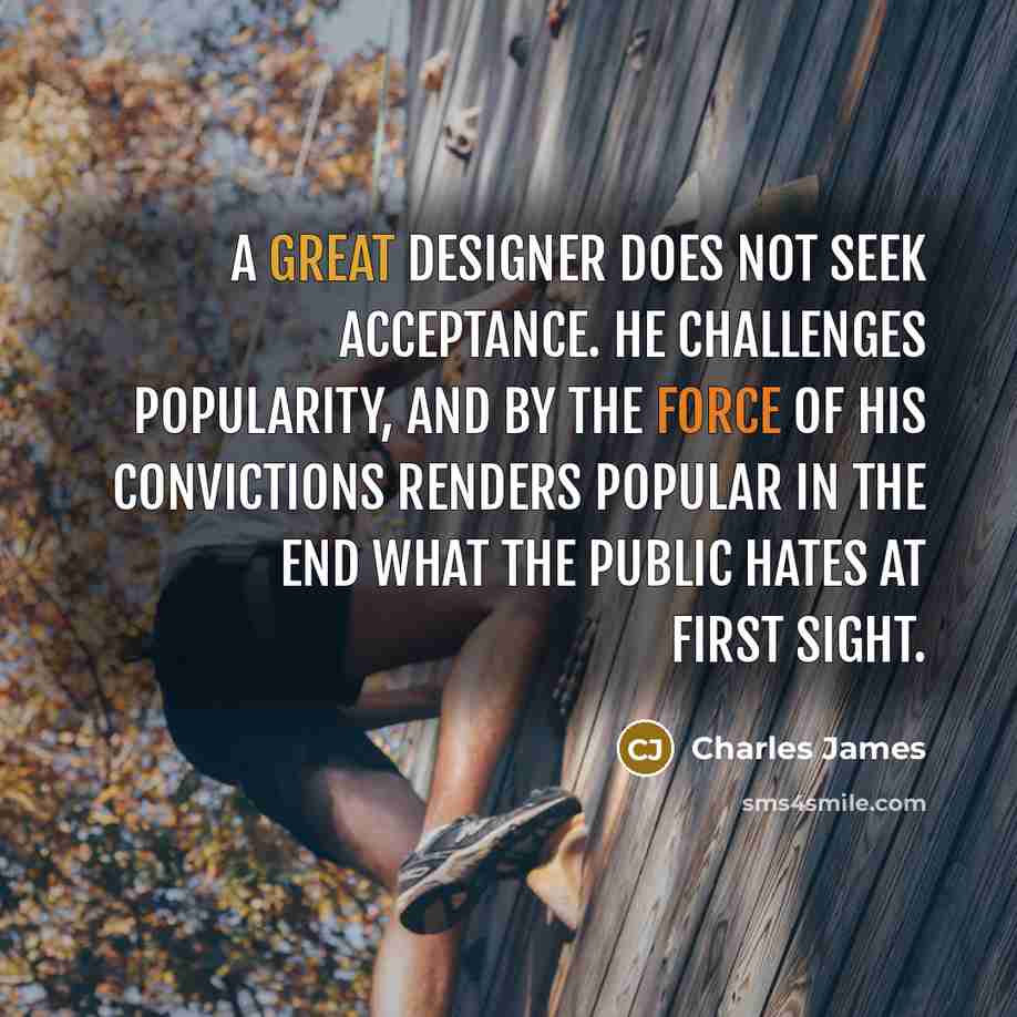 “A great designer does not seek acceptance. He challenges popularity, and by the force of his convictions renders popular in the end what the public hates at first sight.” quote by Charles James