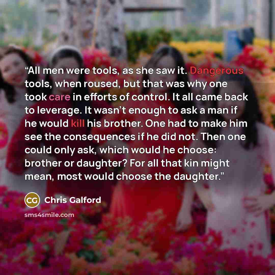“All men were tools, as she saw it. Dangerous tools, when roused, but that was why one took care in efforts of control. It all came back to leverage. It wasn’t enough to ask a man if he would kill his brother. One had to make him see the consequences if he did not. Then one could only ask, which…” quote by Chris Galford