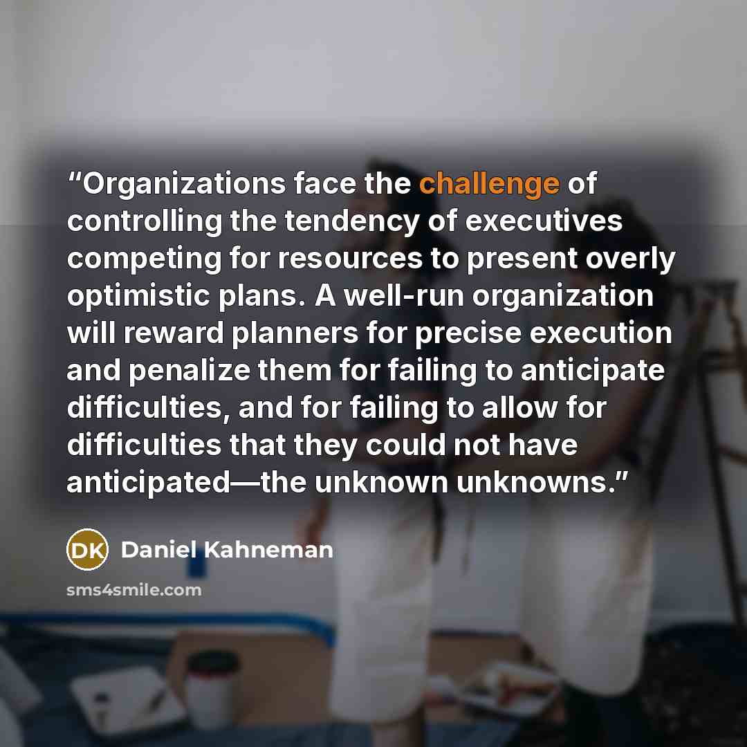 “Organizations face the challenge of controlling the tendency of executives competing for resources to present overly optimistic plans. A well-run organization will reward planners for precise execution and penalize them for failing to anticipate difficulties, and for failing to allow for…” quote by Daniel Kahneman