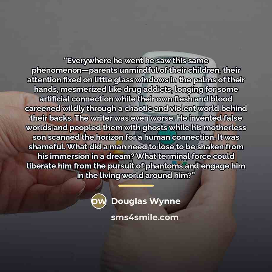 “Everywhere he went he saw this same phenomenon—parents unmindful of their children, their attention fixed on little glass windows in the palms of their hands, mesmerized like drug addicts, longing for some artificial connection while their own flesh and blood careened wildly through a chaotic and…” quote by Douglas Wynne