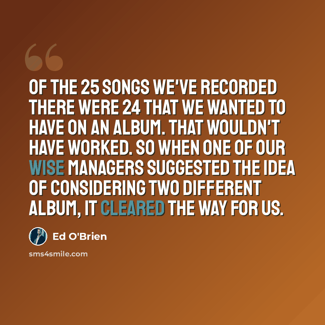 “Of the 25 songs we've recorded there were 24 that we wanted to have on an album. That wouldn't have worked. So when one of our wise managers suggested the idea of considering two different album, it cleared the way for us.” quote by Ed O'Brien