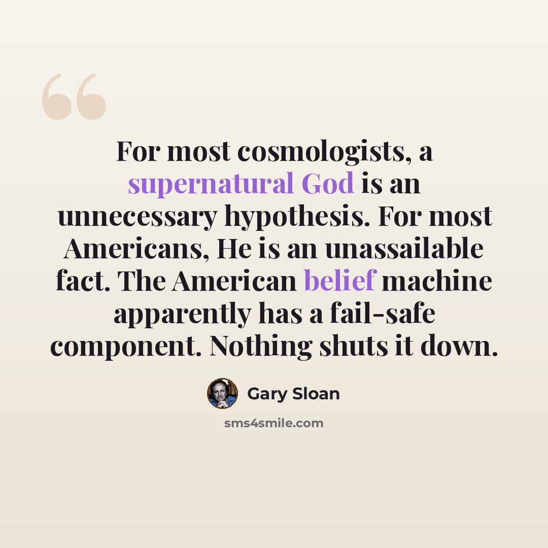 “For most cosmologists, a supernatural God is an unnecessary hypothesis. For most Americans, He is an unassailable fact. The American belief machine apparently has a fail-safe component. Nothing shuts it down.” quote by Gary Sloan