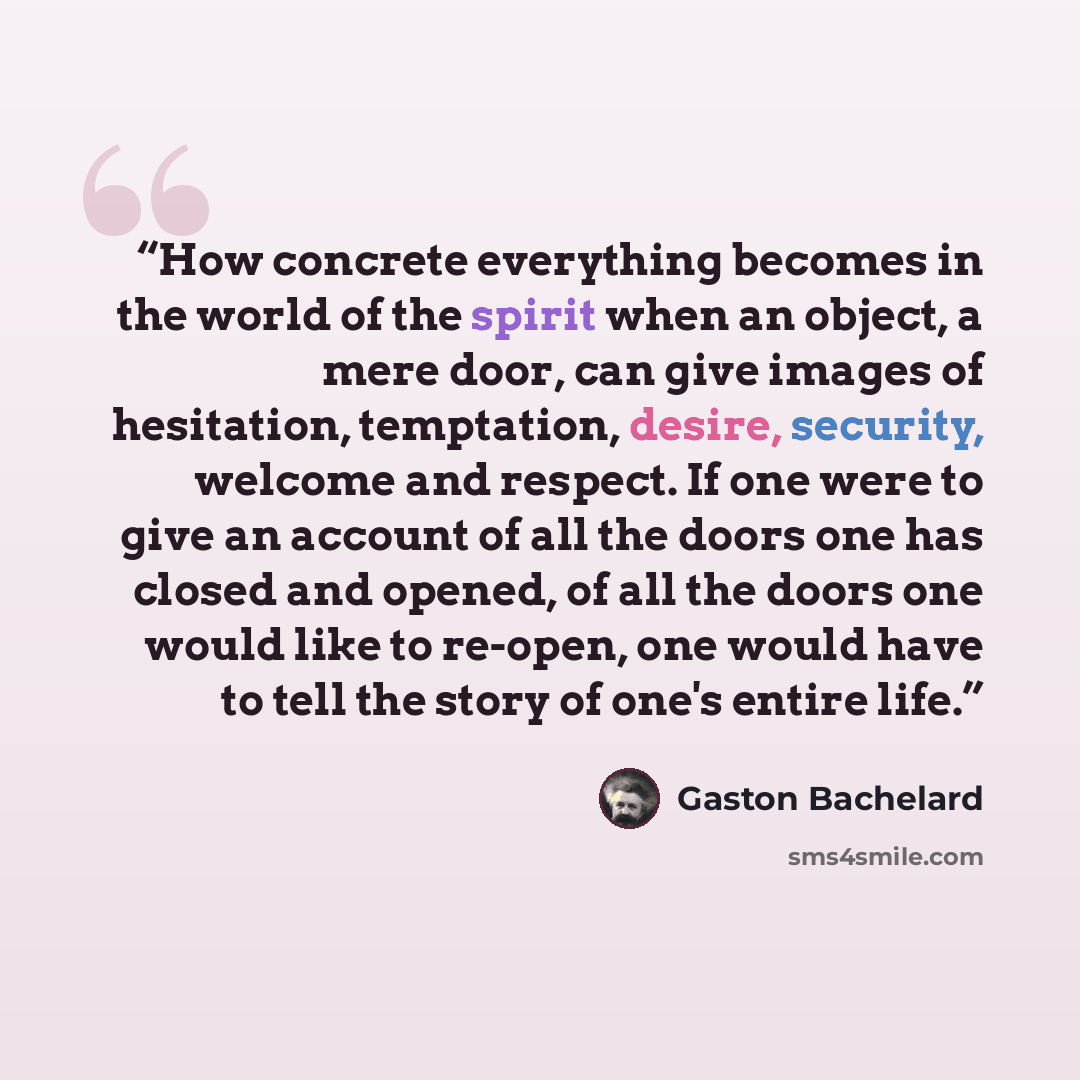 “How concrete everything becomes in the world of the spirit when an object, a mere door, can give images of hesitation, temptation, desire, security, welcome and respect. If one were to give an account of all the doors one has closed and opened, of all the doors one would like to re-open, one would…” quote by Gaston Bachelard