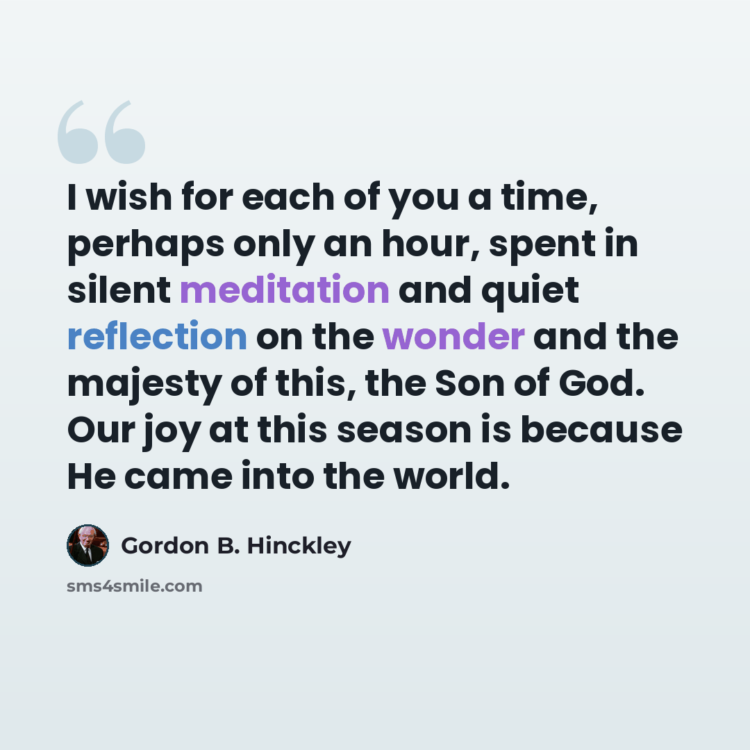 “I wish for each of you a time, perhaps only an hour, spent in silent meditation and quiet reflection on the wonder and the majesty of this, the Son of God. Our joy at this season is because He came into the world.” quote by Gordon B. Hinckley