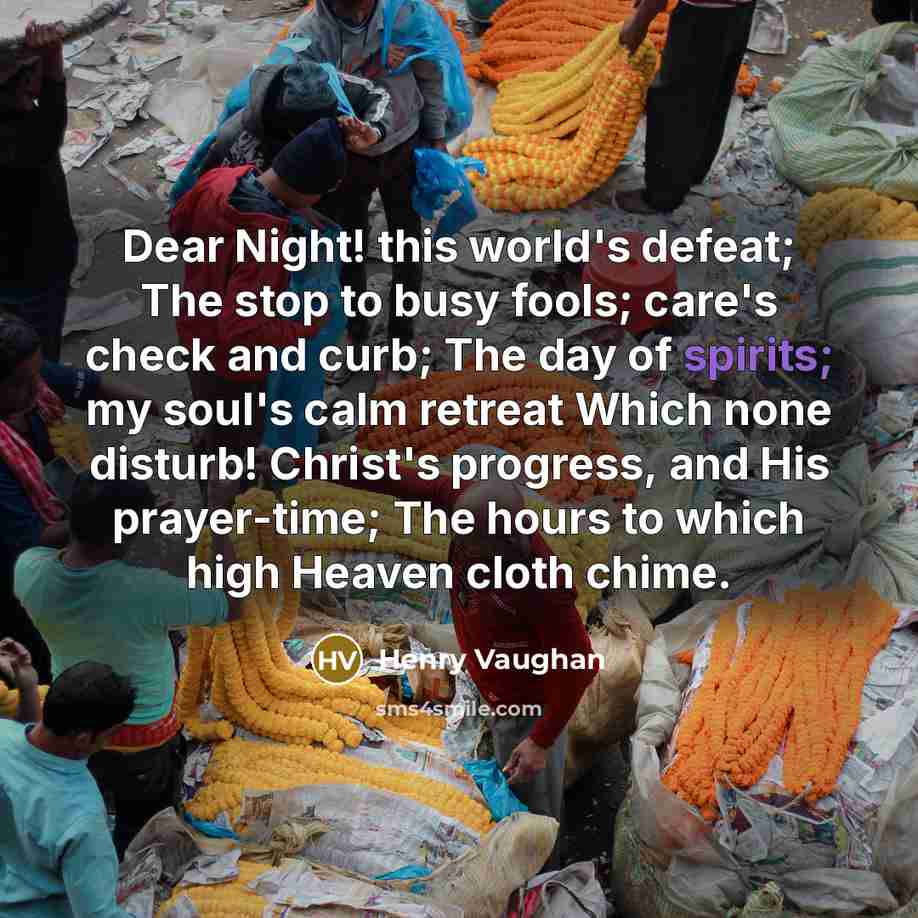 “Dear Night! this world's defeat; The stop to busy fools; care's check and curb; The day of spirits; my soul's calm retreat Which none disturb! Christ's progress, and His prayer-time; The hours to which high Heaven cloth chime.” quote by Henry Vaughan
