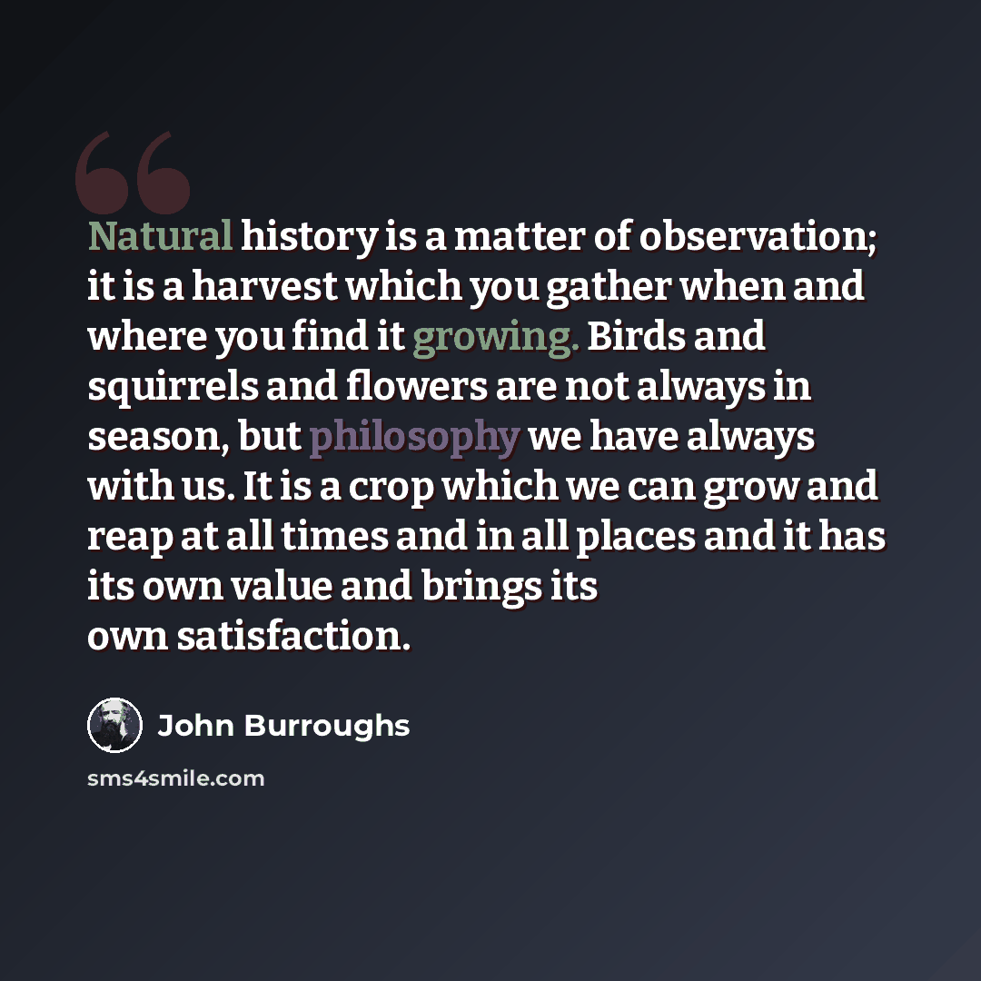 “Natural history is a matter of observation; it is a harvest which you gather when and where you find it growing. Birds and squirrels and flowers are not always in season, but philosophy we have always with us. It is a crop which we can grow and reap at all times and in all places and it has its…” quote by John Burroughs