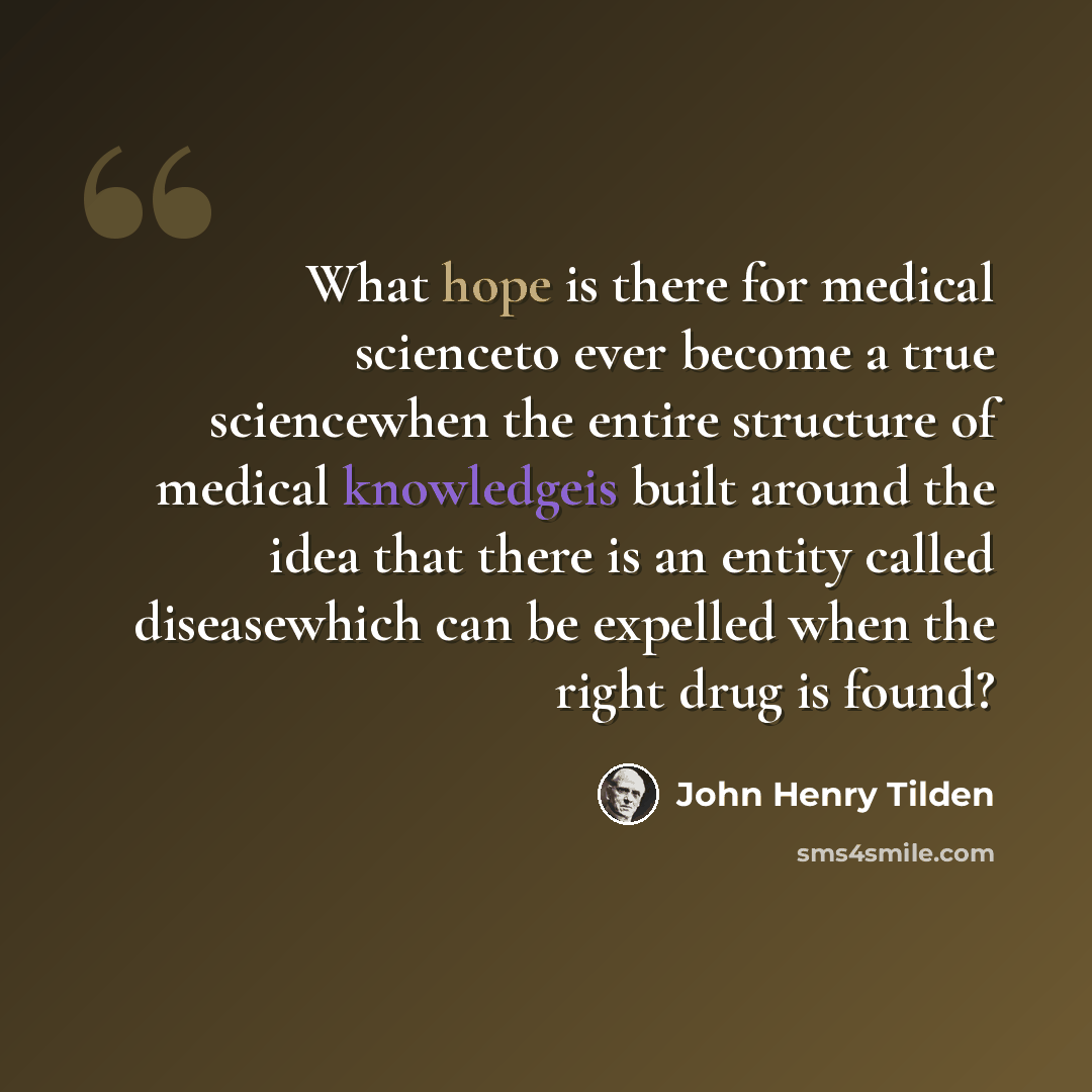 “What hope is there for medical scienceto ever become a true sciencewhen the entire structure of medical knowledgeis built around the idea that there is an entity called diseasewhich can be expelled when the right drug is found?” quote by John Henry Tilden