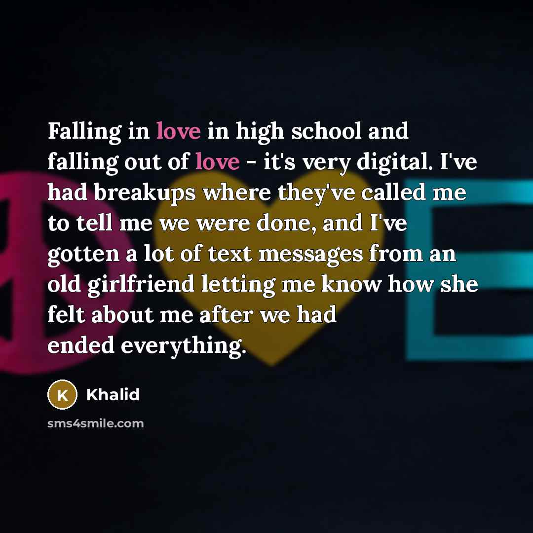 “Falling in love in high school and falling out of love - it's very digital. I've had breakups where they've called me to tell me we were done, and I've gotten a lot of text messages from an old girlfriend letting me know how she felt about me after we had ended everything.” quote by Khalid