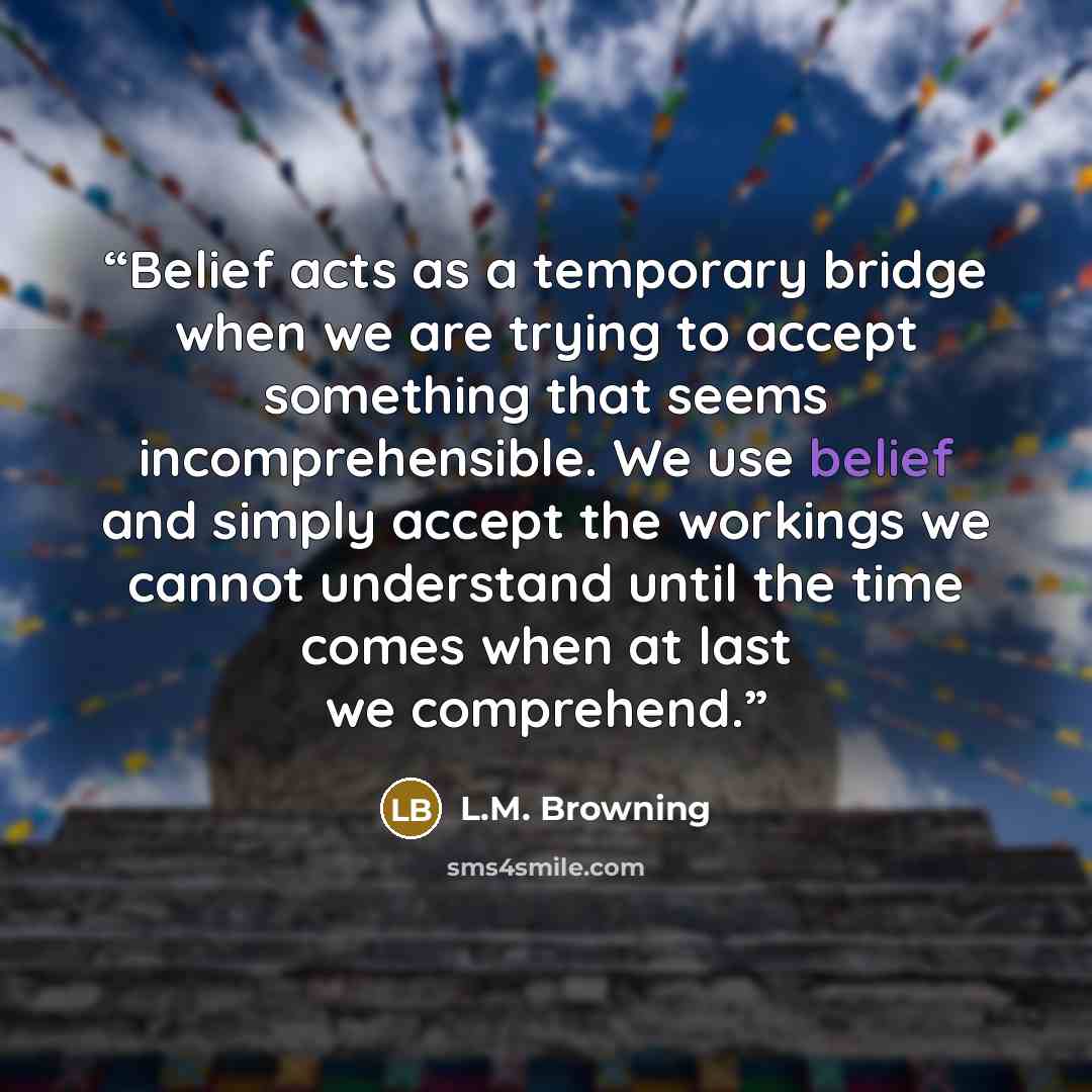 “Belief acts as a temporary bridge when we are trying to accept something that seems incomprehensible. We use belief and simply accept the workings we cannot understand until the time comes when at last we comprehend.” quote by L.M. Browning