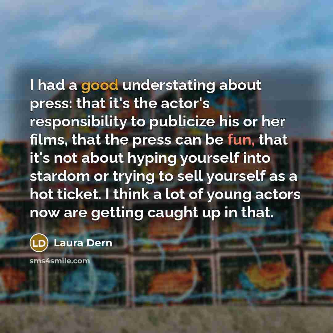 “I had a good understating about press: that it's the actor's responsibility to publicize his or her films, that the press can be fun, that it's not about hyping yourself into stardom or trying to sell yourself as a hot ticket. I think a lot of young actors now are getting caught up in that.” quote by Laura Dern