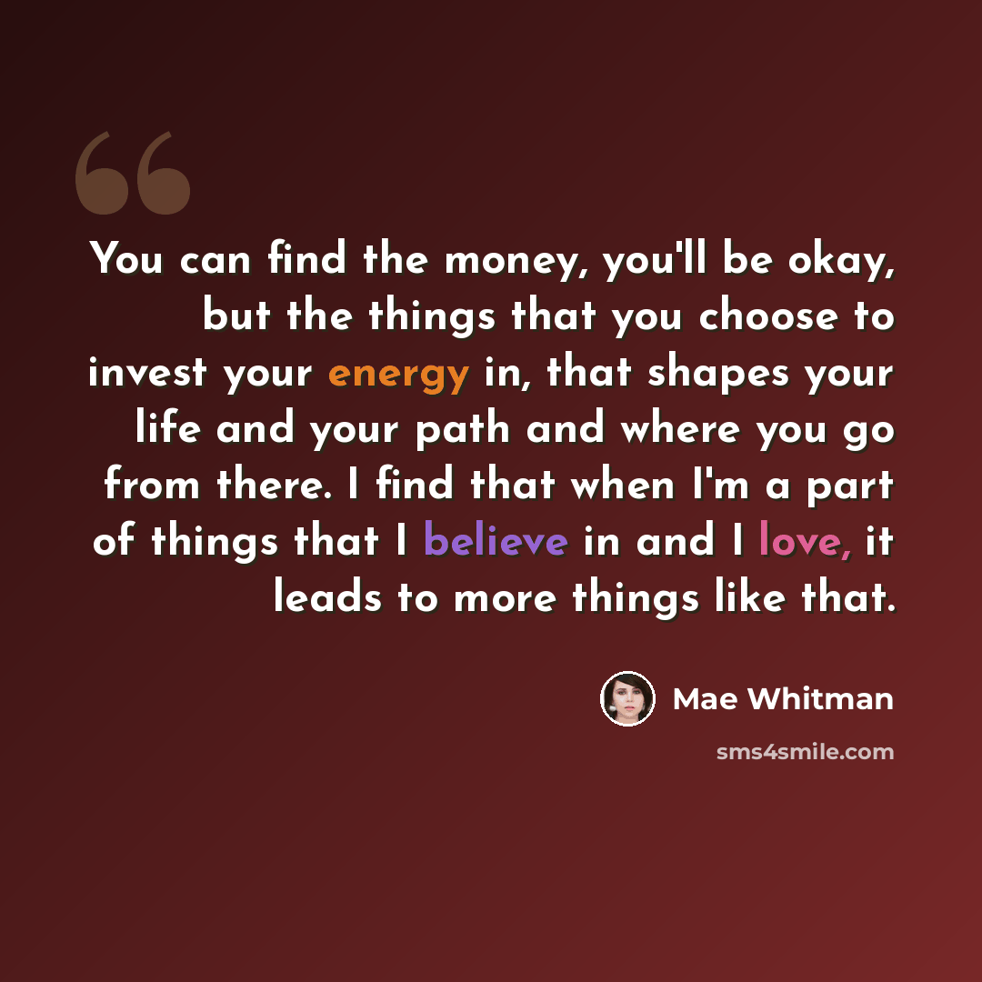 “You can find the money, you'll be okay, but the things that you choose to invest your energy in, that shapes your life and your path and where you go from there. I find that when I'm a part of things that I believe in and I love, it leads to more things like that.” quote by Mae Whitman