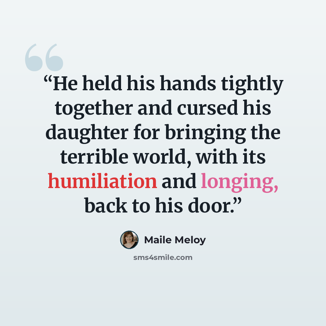 “He held his hands tightly together and cursed his daughter for bringing the terrible world, with its humiliation and longing, back to his door.” quote by Maile Meloy