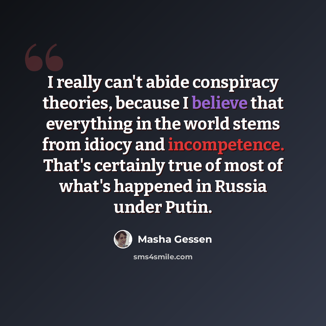 “I really can't abide conspiracy theories, because I believe that everything in the world stems from idiocy and incompetence. That's certainly true of most of what's happened in Russia under Putin.” quote by Masha Gessen