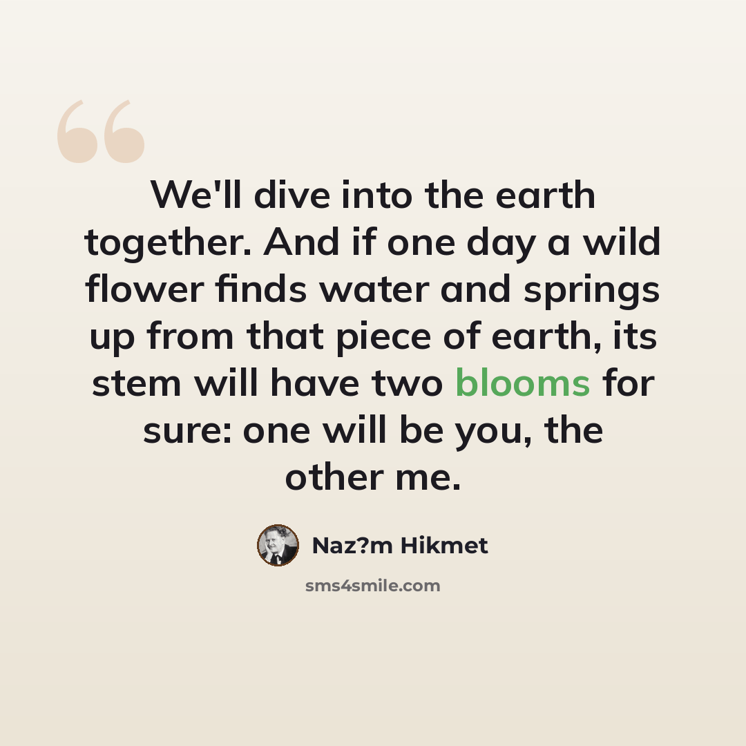 “We'll dive into the earth together. And if one day a wild flower finds water and springs up from that piece of earth, its stem will have two blooms for sure: one will be you, the other me.” quote by Naz?m Hikmet