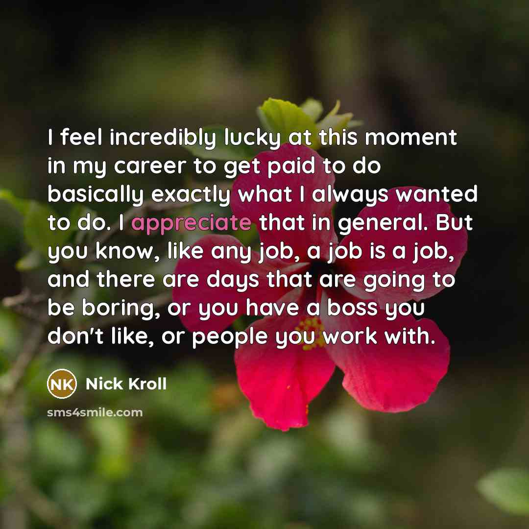 “I feel incredibly lucky at this moment in my career to get paid to do basically exactly what I always wanted to do. I appreciate that in general. But you know, like any job, a job is a job, and there are days that are going to be boring, or you have a boss you don't like, or people you work with.” quote by Nick Kroll
