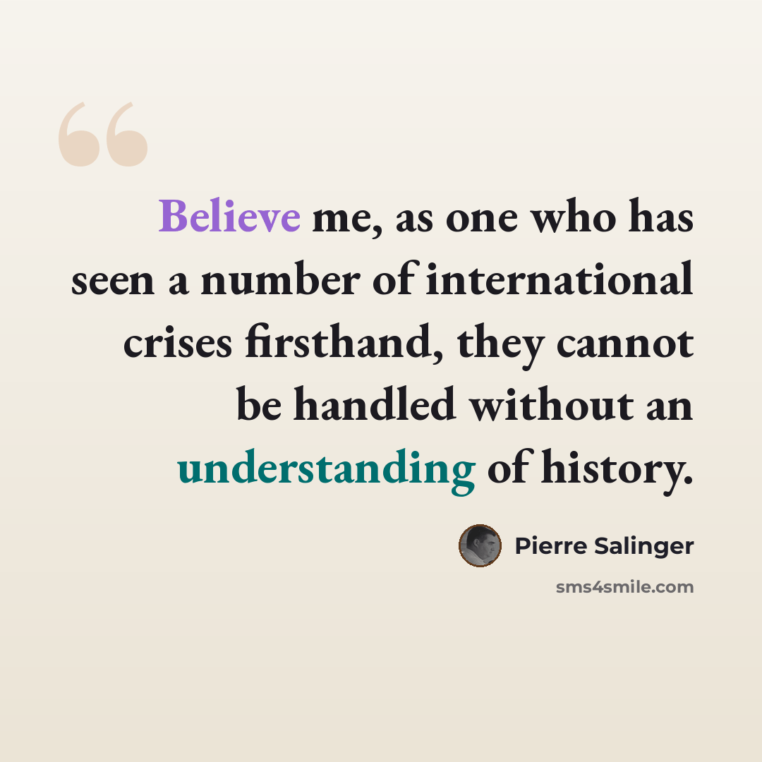 “Believe me, as one who has seen a number of international crises firsthand, they cannot be handled without an understanding of history.” quote by Pierre Salinger