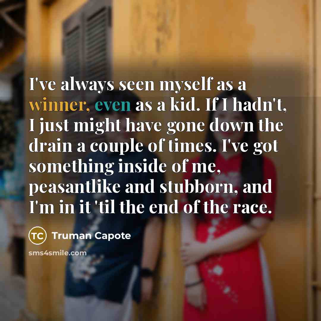 “I've always seen myself as a winner, even as a kid. If I hadn't, I just might have gone down the drain a couple of times. I've got something inside of me, peasantlike and stubborn, and I'm in it 'til the end of the race.” quote by Truman Capote