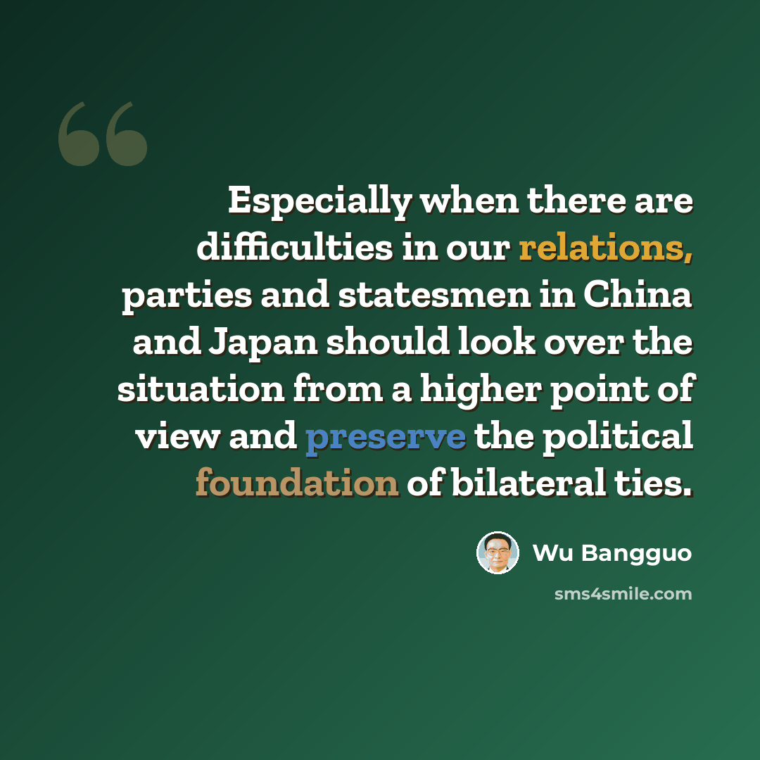 “Especially when there are difficulties in our relations, parties and statesmen in China and Japan should look over the situation from a higher point of view and preserve the political foundation of bilateral ties.” quote by Wu Bangguo