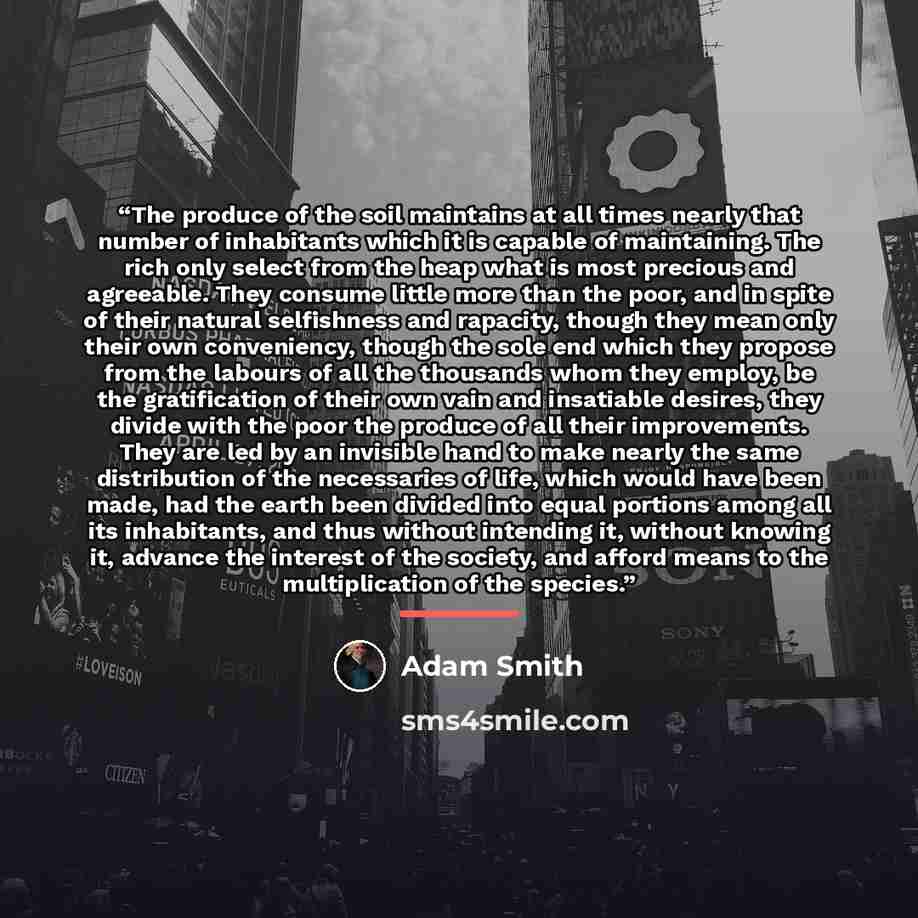 “The produce of the soil maintains at all times nearly that number of inhabitants which it is capable of maintaining. The rich only select from the heap what is most precious and agreeable. They consume little more than the poor, and in spite of their natural selfishness and rapacity, though they…” quote by Adam Smith