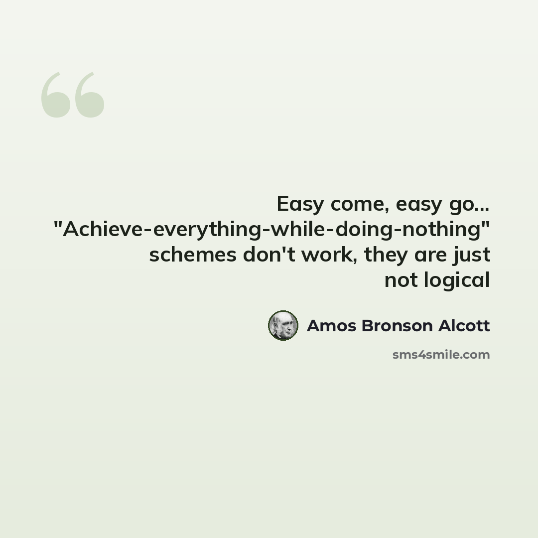 “Easy come, easy go... "Achieve-everything-while-doing-nothing" schemes don't work, they are just not logical” quote by Amos Bronson Alcott