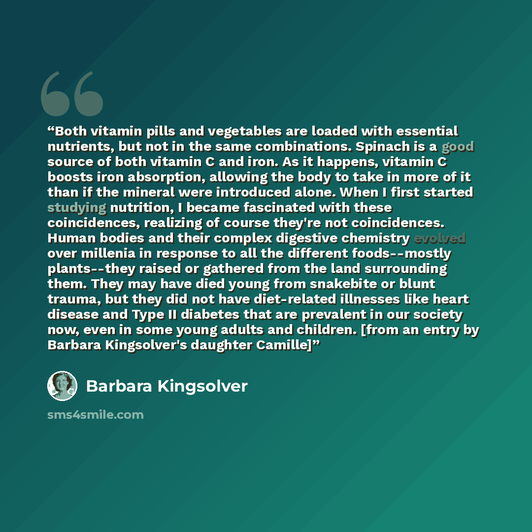 “Both vitamin pills and vegetables are loaded with essential nutrients, but not in the same combinations. Spinach is a good source of both vitamin C and iron. As it happens, vitamin C boosts iron absorption, allowing the body to take in more of it than if the mineral were introduced alone. When I…” quote by Barbara Kingsolver
