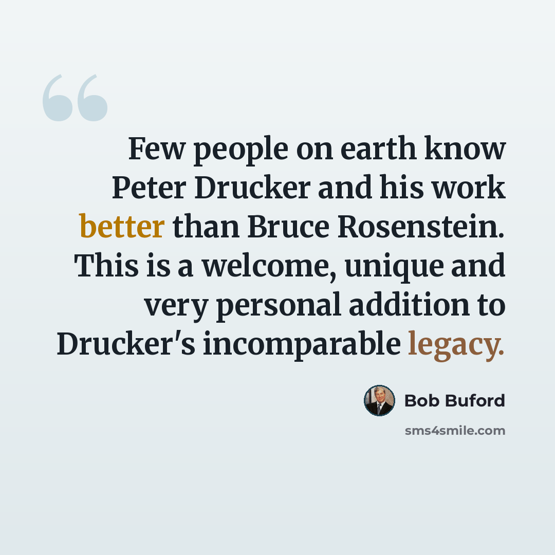 “Few people on earth know Peter Drucker and his work better than Bruce Rosenstein. This is a welcome, unique and very personal addition to Drucker's incomparable legacy.” quote by Bob Buford