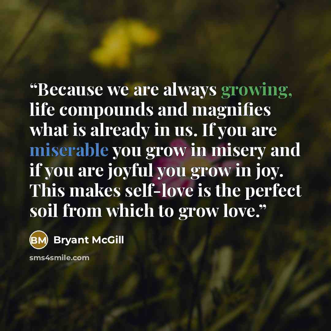“Because we are always growing, life compounds and magnifies what is already in us. If you are miserable you grow in misery and if you are joyful you grow in joy. This makes self-love is the perfect soil from which to grow love.” quote by Bryant McGill