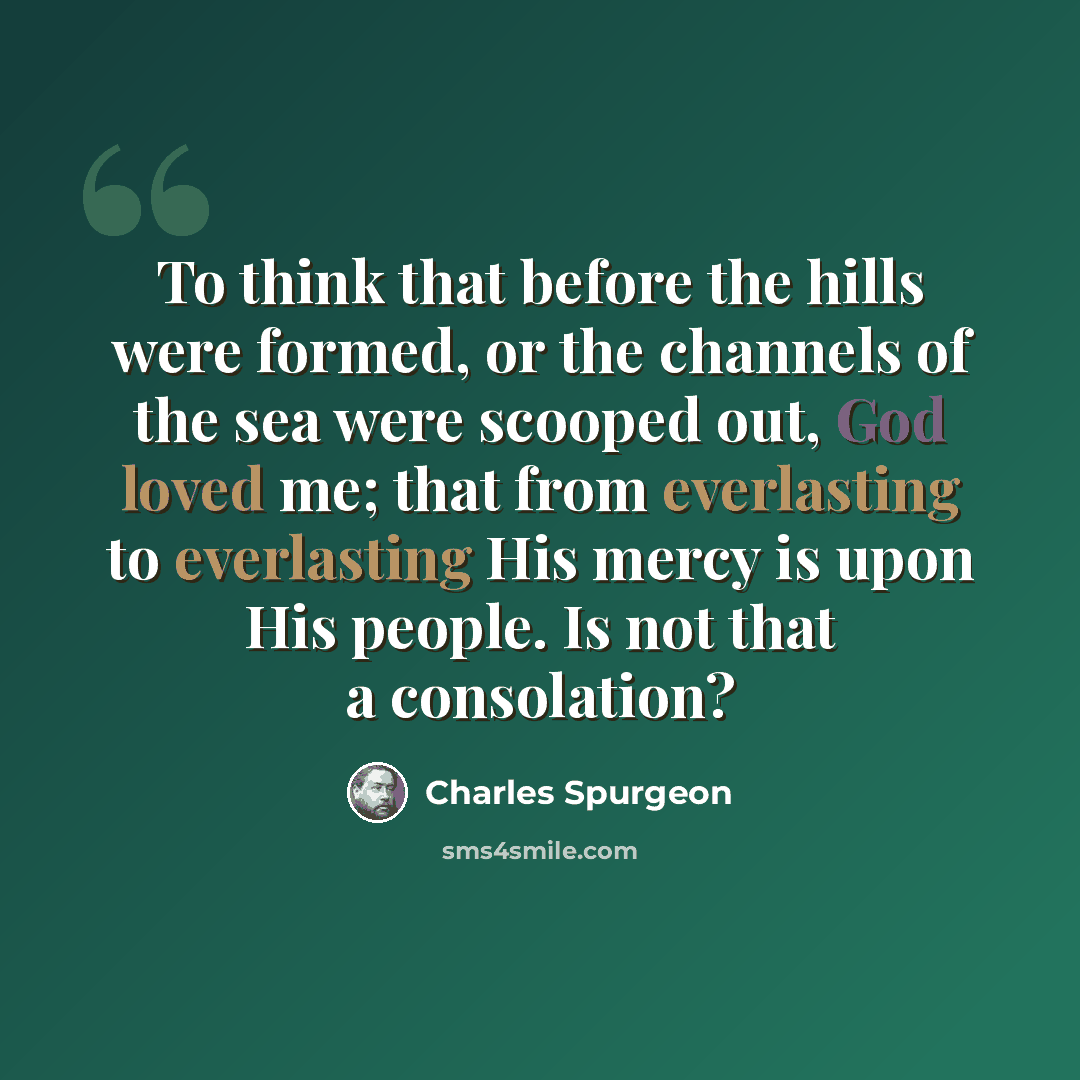 “To think that before the hills were formed, or the channels of the sea were scooped out, God loved me; that from everlasting to everlasting His mercy is upon His people. Is not that a consolation?” quote by Charles Spurgeon