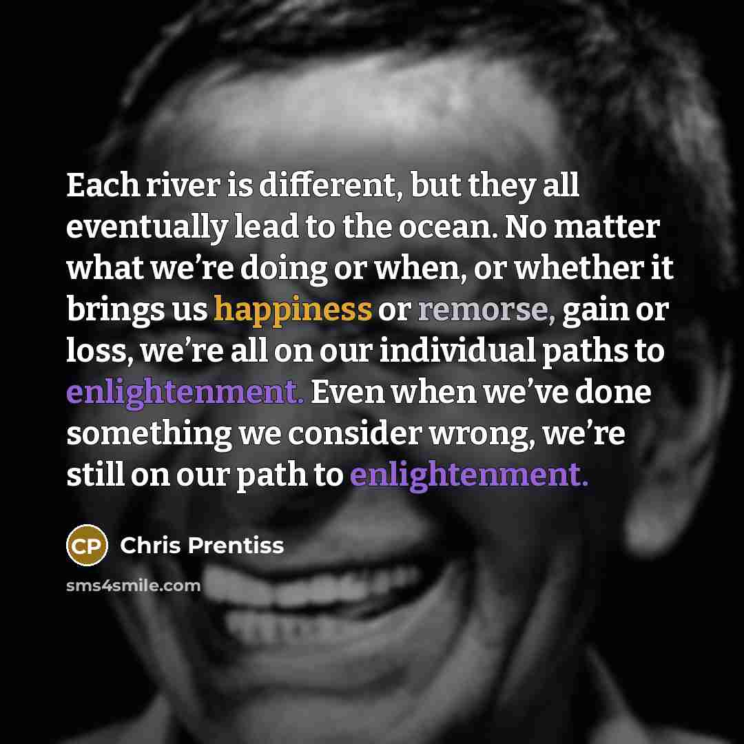 “Each river is different, but they all eventually lead to the ocean. No matter what we’re doing or when, or whether it brings us happiness or remorse, gain or loss, we’re all on our individual paths to enlightenment. Even when we’ve done something we consider wrong, we’re still on our path to…” quote by Chris Prentiss