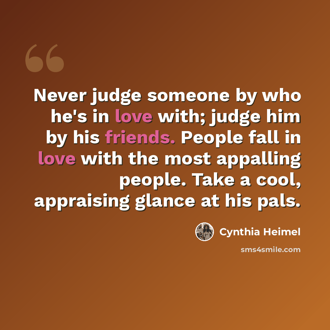“Never judge someone by who he's in love with; judge him by his friends. People fall in love with the most appalling people. Take a cool, appraising glance at his pals.” quote by Cynthia Heimel